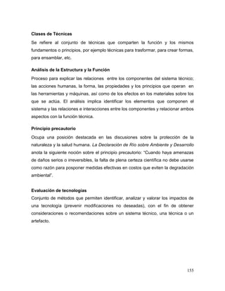 155 
Clases de Técnicas 
Se refiere al conjunto de técnicas que comparten la función y los mismos fundamentos o principios, por ejemplo técnicas para trasformar, para crear formas, para ensamblar, etc. 
Análisis de la Estructura y la Función 
Proceso para explicar las relaciones entre los componentes del sistema técnico; las acciones humanas, la forma, las propiedades y los principios que operan en las herramientas y máquinas, así como de los efectos en los materiales sobre los que se actúa. El análisis implica identificar los elementos que componen el sistema y las relaciones e interacciones entre los componentes y relacionar ambos aspectos con la función técnica. 
Principio precautorio 
Ocupa una posición destacada en las discusiones sobre la protección de la naturaleza y la salud humana. La Declaración de Río sobre Ambiente y Desarrollo anota la siguiente noción sobre el principio precautorio: “Cuando haya amenazas de daños serios o irreversibles, la falta de plena certeza científica no debe usarse como razón para posponer medidas efectivas en costos que eviten la degradación ambiental”. 
Evaluación de tecnologías 
Conjunto de métodos que permiten identificar, analizar y valorar los impactos de una tecnología (prevenir modificaciones no deseadas), con el fin de obtener consideraciones o recomendaciones sobre un sistema técnico, una técnica o un artefacto. 
 