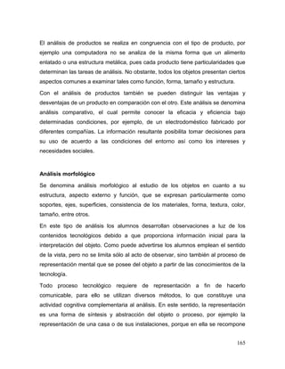 165 
El análisis de productos se realiza en congruencia con el tipo de producto, por ejemplo una computadora no se analiza de la misma forma que un alimento enlatado o una estructura metálica, pues cada producto tiene particularidades que determinan las tareas de análisis. No obstante, todos los objetos presentan ciertos aspectos comunes a examinar tales como función, forma, tamaño y estructura. 
Con el análisis de productos también se pueden distinguir las ventajas y desventajas de un producto en comparación con el otro. Este análisis se denomina análisis comparativo, el cual permite conocer la eficacia y eficiencia bajo determinadas condiciones, por ejemplo, de un electrodoméstico fabricado por diferentes compañías. La información resultante posibilita tomar decisiones para su uso de acuerdo a las condiciones del entorno así como los intereses y necesidades sociales. 
Análisis morfológico 
Se denomina análisis morfológico al estudio de los objetos en cuanto a su estructura, aspecto externo y función, que se expresan particularmente como soportes, ejes, superficies, consistencia de los materiales, forma, textura, color, tamaño, entre otros. 
En este tipo de análisis los alumnos desarrollan observaciones a luz de los contenidos tecnológicos debido a que proporciona información inicial para la interpretación del objeto. Como puede advertirse los alumnos emplean el sentido de la vista, pero no se limita sólo al acto de observar, sino también al proceso de representación mental que se posee del objeto a partir de las conocimientos de la tecnología. 
Todo proceso tecnológico requiere de representación a fin de hacerlo comunicable, para ello se utilizan diversos métodos, lo que constituye una actividad cognitiva complementaria al análisis. En este sentido, la representación es una forma de síntesis y abstracción del objeto o proceso, por ejemplo la representación de una casa o de sus instalaciones, porque en ella se recompone  