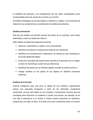 166 
la totalidad del producto y se complementa con los datos considerados como fundamentales para dar cuenta de su forma y su función. 
El análisis morfológico es útil para tipificar y clasificar un objeto, con la intención de relacionar sus componentes y complementar el análisis de productos. 
Análisis estructural 
Este tipo de análisis nos permite conocer las partes de un producto, cómo están distribuidas y cómo se relacionan entre sí. 
Este análisis considera las siguientes acciones: 
 observar y representar un objeto y sus componentes; 
 desarmar el producto en piezas para observar sus relaciones; 
 identificar sus articulaciones o relaciones y la manera en que contribuyen a la función global del objeto; 
 revisar los manuales del usuario para reconstruir la estructura de un objeto, es decir se reconstruye a partir de sus referencias; 
 identificar las partes que en distintos objetos cumplen la misma función e 
 indagar cambios en las partes de los objetos en distintos momentos históricos. 
Análisis de la función 
Cuando indagamos para qué sirve un objeto de uso cotidiano, seguramente damos una respuesta enseguida a partir de los referentes socialmente construidos, ya que todo objeto es una creación o construcción humana que fue concebida para solucionar un problema o cumplir una función, por ejemplo, al ver una silla la asociamos a su función e incluso cuando pensamos en sentarnos, imaginamos una silla, es decir, la función es lo que inicialmente viene a la mente.  