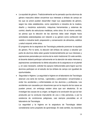18 
 La equidad de género. Tradicionalmente se ha pensado que los alumnos de género masculino deben encaminar sus intereses a énfasis de campo en los que se prevé puedan desarrollar mejor sus capacidades de género, según los roles establecidos, como carpintería e industria de la madera, diseño y mecánica automotriz, máquinas herramientas y sistemas de control, diseño de estructuras metálicas, entre otros. En el mismo sentido, se piensa que la elección de las alumnas debe estar dirigida hacia actividades estereotipadas con relación a su género como confección del vestido e industria textil, preparación y conservación de alimentos, estética y salud corporal, entre otros. 
El programa de la asignatura de Tecnología pretende promover la equidad de género. Por lo tanto, la elección del énfasis de campo a estudiar por parte de alumnos debe estar guiada fundamentalmente por sus intereses y aspiraciones personales por encima de la visión tradicional. En este sentido, el docente deberá participar activamente en la atención de estos intereses y aspiraciones considerando la oferta educativa de la asignatura en el plantel y, en caso necesario, solicitar los apoyos institucionales para lograr que los alumnos participen en el estudio de los énfasis de campo con igualdad de oportunidades. 
 Seguridad e Higiene. La seguridad e higiene en el laboratorio de Tecnología abarcan una serie de normas, ─generales y particulares─ encaminadas a evitar los accidentes y enfermedades en los alumnos y profesores. Los accidentes son causados por situaciones que en la mayoría de los casos se pueden prever, sin embargo existen otros que son aleatorios. Si se investigan las causas de su origen, se llegará a la conclusión de que se han producido por la conducta imprudente de una o más personas, o por la existencia de condiciones peligrosas, casi siempre previsibles en el laboratorio de Tecnología. 
La seguridad y la higiene en la asignatura de Tecnología deben considerarse como propósito de aprendizaje. En este sentido, los docentes  