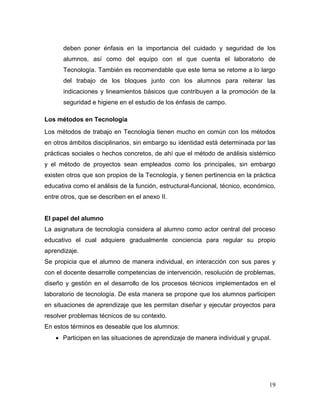 19 
deben poner énfasis en la importancia del cuidado y seguridad de los alumnos, así como del equipo con el que cuenta el laboratorio de Tecnología. También es recomendable que este tema se retome a lo largo del trabajo de los bloques junto con los alumnos para reiterar las indicaciones y lineamientos básicos que contribuyen a la promoción de la seguridad e higiene en el estudio de los énfasis de campo. 
Los métodos en Tecnología 
Los métodos de trabajo en Tecnología tienen mucho en común con los métodos en otros ámbitos disciplinarios, sin embargo su identidad está determinada por las prácticas sociales o hechos concretos, de ahí que el método de análisis sistémico y el método de proyectos sean empleados como los principales, sin embargo existen otros que son propios de la Tecnología, y tienen pertinencia en la práctica educativa como el análisis de la función, estructural-funcional, técnico, económico, entre otros, que se describen en el anexo II. 
El papel del alumno 
La asignatura de tecnología considera al alumno como actor central del proceso educativo el cual adquiere gradualmente conciencia para regular su propio aprendizaje. 
Se propicia que el alumno de manera individual, en interacción con sus pares y con el docente desarrolle competencias de intervención, resolución de problemas, diseño y gestión en el desarrollo de los procesos técnicos implementados en el laboratorio de tecnología. De esta manera se propone que los alumnos participen en situaciones de aprendizaje que les permitan diseñar y ejecutar proyectos para resolver problemas técnicos de su contexto. 
En estos términos es deseable que los alumnos: 
 Participen en las situaciones de aprendizaje de manera individual y grupal.  