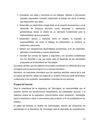 20 
 Compartan sus ideas y opiniones en los diálogos, debates y discusiones grupales propuestas, muestren disposición al trabajo con otros, al tiempo que argumenten sus ideas. 
 Desarrollen su creatividad e imaginación en la creación de productos y en el desarrollo de procesos técnicos, como respuesta a situaciones problemáticas donde el diseño es un elemento fundamental para la implementación de sus proyectos. 
 Desarrollen valores y actitudes como el respeto, la equidad, la responsabilidad; así como el diálogo, la colaboración, la iniciativa, la autonomía, entre otros. 
 Utilicen sus competencias desarrolladas previamente, a fin de mejorarlas, aplicarlas y transferirlas a nuevas situaciones. 
 Cumplan las normas de higiene y seguridad y los acuerdos establecidos con los docentes y con sus pares para el desarrollo de las actividades propuestas en el laboratorio de Tecnología. 
Es preciso señalar que los aspectos enunciados constituyen un referente de lo que se espera que los alumnos logren en su proceso educativo. 
Asimismo, es importante considerar que los aspectos descritos acerca de lo que se espera del alumno, deben ser objeto de un análisis crítico por parte del profesor y adecuarse a los contextos, necesidades e intereses de sus alumnos. 
El papel del docente 
Para la enseñanza de la asignatura de Tecnología, es recomendable que el docente domine los conocimientos disciplinarios, las habilidades técnicas y la didáctica propia de la asignatura (conocimientos sobre planeación, estrategias para la enseñanza y tipos e instrumentos para evaluar), a fin de emplearlos en su práctica. 
El papel del docente es facilitar los aprendizajes; orientar las situaciones de aprendizaje en el laboratorio de Tecnología para el desarrollo de competencias;  