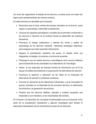 21 
así como dar seguimiento al trabajo de los alumnos y evaluar junto con estos sus logros para retroalimentarlos de manera continua. 
En estos términos es deseable que el docente: 
 Reconozca que el actor central del proceso educativo es el alumno, quien regula su aprendizaje y desarrolla competencias. 
 Conozca los aspectos psicológicos y sociales que le permitan comprender a los alumnos e intervenir en el contexto donde se desarrollan las prácticas educativas. 
 Promueva el trabajo colaborativo y atienda los ritmos y estilos de aprendizaje de los alumnos mediante diferentes estrategias didácticas, para asegurar que todos aprendan eficazmente. 
 Asegure la participación equitativa del grupo, el respeto entre sus integrantes, el dialogo, el consenso y la toma de acuerdos. 
 Proponga el uso de medios técnicos y tecnológicos como recurso didáctico para el desarrollo de las actividades en el laboratorio de Tecnología. 
 Valore el uso adecuado de diversas fuentes de información con el fin de apoyar el análisis de problemas y la generación de alternativas de solución. 
 Favorezca la apertura y valoración de las ideas en la búsqueda de alternativas de solución a problemas cotidianos. 
 Fomente la valoración de las diferencias individuales y de la diversidad de grupos culturales en el desarrollo de los procesos técnicos, la elaboración de productos y la generación de servicios. 
 Propicie que los alumnos diseñen, ejecuten y evalúen proyectos que respondan a sus intereses y a las necesidades del contexto. 
En el Anexo I se describen los conceptos fundamentales que se incorporan como parte de la actualización disciplinaria y algunas estrategias para facilitar la adecuada interpretación de los contenidos por parte de los docentes.  