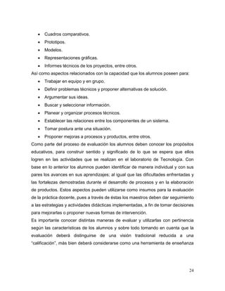 24 
 Cuadros comparativos. 
 Prototipos. 
 Modelos. 
 Representaciones gráficas. 
 Informes técnicos de los proyectos, entre otros. 
Así como aspectos relacionados con la capacidad que los alumnos poseen para: 
 Trabajar en equipo y en grupo. 
 Definir problemas técnicos y proponer alternativas de solución. 
 Argumentar sus ideas. 
 Buscar y seleccionar información. 
 Planear y organizar procesos técnicos. 
 Establecer las relaciones entre los componentes de un sistema. 
 Tomar postura ante una situación. 
 Proponer mejoras a procesos y productos, entre otros. 
Como parte del proceso de evaluación los alumnos deben conocer los propósitos educativos, para construir sentido y significado de lo que se espera que ellos logren en las actividades que se realizan en el laboratorio de Tecnología. Con base en lo anterior los alumnos pueden identificar de manera individual y con sus pares los avances en sus aprendizajes; al igual que las dificultades enfrentadas y las fortalezas demostradas durante el desarrollo de procesos y en la elaboración de productos. Estos aspectos pueden utilizarse como insumos para la evaluación de la práctica docente, pues a través de éstas los maestros deben dar seguimiento a las estrategias y actividades didácticas implementadas, a fin de tomar decisiones para mejorarlas o proponer nuevas formas de intervención. 
Es importante conocer distintas maneras de evaluar y utilizarlas con pertinencia según las características de los alumnos y sobre todo tomando en cuenta que la evaluación deberá distinguirse de una visión tradicional reducida a una “calificación”, más bien deberá considerarse como una herramienta de enseñanza  