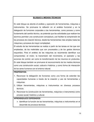 38 
BLOQUE II. MEDIOS TÉCNICOS 
En este bloque se aborda el análisis y operación de herramientas, máquinas e instrumentos. Se promueve la reflexión en el análisis funcional y en la delegación de funciones corporales a las herramientas, como proceso y como fundamento del cambio técnico, se pretende que las actividades que realicen los alumnos permitan una construcción conceptual y así facilitar la comprensión de los procesos de creación técnica, desde las herramientas más simples hasta las máquinas y procesos de mayor complejidad. 
El estudio de las herramientas se realiza a partir de las tareas en las que son empleadas, de los materiales que son procesados y de los gestos técnicos requeridos. Para el análisis de las máquinas se recomienda identificar sus componentes: el motor, la transmisión del movimiento, el operador y las acciones de control, así como la transformación de los insumos en productos. En este bloque también se promueve el reconocimiento de los medios técnicos como una construcción social, cultural e histórica, y como forma de interacción de los seres humanos con el entorno natural. 
PROPÓSITOS: 
1. Reconocer la delegación de funciones como una forma de extender las capacidades humanas a través de la creación y uso de herramientas y máquinas. 
2. Utilizar herramientas, máquinas e instrumentos en diversos procesos técnicos. 
3. Reconocer la construcción de herramientas, máquinas e instrumentos como proceso social, histórico y cultural. 
APRENDIZAJES ESPERADOS: 
 Identifican la función de las herramientas, máquinas e instrumentos en el desarrollo de procesos técnicos.  