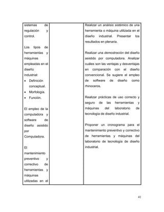 41 
sistemas de regulación y control. 
Los tipos de herramientas y máquinas empleadas en el diseño industrial: 
 Definición conceptual. 
 Morfología. 
 Función. 
El empleo de la computadora y software de diseño asistido por Computadora. 
El mantenimiento preventivo y correctivo de herramientas y máquinas utilizadas en el 
Realizar un análisis sistémico de una herramienta o máquina utilizada en el diseño industrial. Presentar los resultados en plenaria. 
Realizar una demostración del diseño asistido por computadora. Analizar cuáles son las ventajas y desventajas en comparación con el diseño convencional. Se sugiere el empleo de software de diseño como rhinoceros. 
Realizar prácticas de uso correcto y seguro de las herramientas y máquinas del laboratorio de tecnología de diseño industrial. 
Proponer un cronograma para el mantenimiento preventivo y correctivo de herramientas y máquinas del laboratorio de tecnología de diseño industrial.  