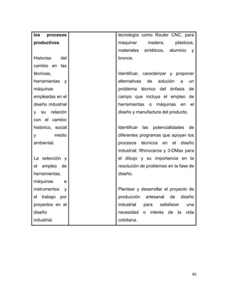 46 
los procesos productivos 
Historias del cambio en las técnicas, herramientas y máquinas empleadas en el diseño industrial y su relación con el cambio histórico, social y medio ambiental. 
La selección y el empleo de herramientas, máquinas e instrumentos y el trabajo por proyectos en el diseño industrial. 
tecnología como Router CNC, para maquinar madera, plásticos, materiales sintéticos, aluminio y bronce. 
Identificar, caracterizar y proponer alternativas de solución a un problema técnico del énfasis de campo que incluya el empleo de herramientas o máquinas en el diseño y manufactura del producto. 
Identificar las potencialidades de diferentes programas que apoyan los procesos técnicos en el diseño industrial: Rhinoceros y 3-DMax para el dibujo y su importancia en la resolución de problemas en la fase de diseño. 
Plantear y desarrollar el proyecto de producción artesanal de diseño industrial para satisfacer una necesidad o interés de la vida cotidiana. 
 