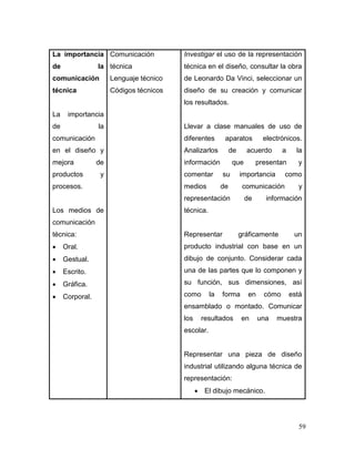 59 
La importancia de la comunicación técnica 
La importancia de la comunicación en el diseño y mejora de productos y procesos. 
Los medios de comunicación técnica: 
 Oral. 
 Gestual. 
 Escrito. 
 Gráfica. 
 Corporal. 
Comunicación técnica 
Lenguaje técnico 
Códigos técnicos 
Investigar el uso de la representación técnica en el diseño, consultar la obra de Leonardo Da Vinci, seleccionar un diseño de su creación y comunicar los resultados. 
Llevar a clase manuales de uso de diferentes aparatos electrónicos. Analizarlos de acuerdo a la información que presentan y comentar su importancia como medios de comunicación y representación de información técnica. 
Representar gráficamente un producto industrial con base en un dibujo de conjunto. Considerar cada una de las partes que lo componen y su función, sus dimensiones, así como la forma en cómo está ensamblado o montado. Comunicar los resultados en una muestra escolar. 
Representar una pieza de diseño industrial utilizando alguna técnica de representación: 
 El dibujo mecánico.  