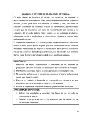 64 
BLOQUE V. PROYECTO DE PRODUCCIÓN ARTESANAL 
En este bloque se introduce al trabajo con proyectos, se pretende el reconocimiento de sus diferentes fases, así como la identificación de problemas técnicos, ya sea para hacer más eficiente un proceso o bien, para crear un producto; se definirán las acciones a realizar; las herramientas, los materiales y energía que se emplearán; así como la representación del proceso y su ejecución. El proyecto deberá hacer énfasis en los procesos productivos artesanales, donde el técnico tiene el conocimiento, interviene y controla todas las fases del proceso. 
El proyecto representa una oportunidad para promover la creatividad e iniciativa de los alumnos por lo que se sugiere que éste se relacione con su contexto, intereses y necesidades. Se propone la reproducción de un proceso técnico que integre los contenidos de los bloques anteriores, que dé solución a un problema técnico y sea de interés para la comunidad donde se ubica la escuela. 
PROPÓSITOS: 
1. Identificar las fases, características y finalidades de un proyecto de producción artesanal orientado a la satisfacción de necesidades e intereses. 
2. Planificar los insumos y medios técnicos para la ejecución del proyecto. 
3. Representar gráficamente el proyecto de producción artesanal y el proceso a seguir para llevarlo a cabo. 
4. Elaborar un producto o desarrollar un proceso técnico cercano a su vida cotidiana como parte del proyecto de producción artesanal. 
5. Evaluar el proyecto de producción artesanal y comunicar los resultados. 
APRENDIZAJES ESPERADOS: 
 Definen los propósitos y describen las fases de un proyecto de reproducción artesanal. 
 Ejecutan el proyecto de producción artesanal para la satisfacción de necesidades o intereses.  