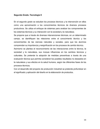 68 
Segundo Grado. Tecnología II 
En el segundo grado se estudian los procesos técnicos y la intervención en ellos como una aproximación a los conocimientos técnicos de diversos procesos productivos. Se utiliza el enfoque de sistemas para analizar los componentes de los sistemas técnicos y su interacción con la sociedad y la naturaleza. 
Se propone que a través de diversas intervenciones técnicas, en un determinado campo, se identifiquen las relaciones entre el conocimiento técnico y los conocimientos de las ciencias naturales y sociales, para que los alumnos comprendan su importancia y resignificación en los procesos de cambio técnico. 
Asimismo se plantea el reconocimiento de las interacciones entre la técnica, la sociedad y la naturaleza, sus mutuas influencias en los cambios técnicos y culturales. Se pretende la adopción de medidas preventivas a través de una evaluación técnica que permita considerar los posibles resultados no deseados en la naturaleza y sus efectos en la salud humana, según las diferentes fases de los procesos técnicos. 
Con el desarrollo del proyecto de producción industrial se pretende profundizar en el significado y aplicación del diseño en la elaboración de productos. 
 