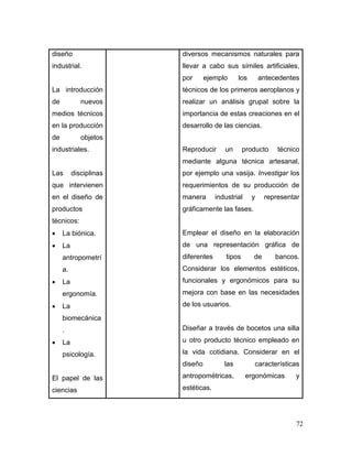 72 
diseño industrial. 
La introducción de nuevos medios técnicos en la producción de objetos industriales. 
Las disciplinas que intervienen en el diseño de productos técnicos: 
 La biónica. 
 La antropometría. 
 La ergonomía. 
 La biomecánica. 
 La psicología. 
El papel de las ciencias 
diversos mecanismos naturales para llevar a cabo sus símiles artificiales, por ejemplo los antecedentes técnicos de los primeros aeroplanos y realizar un análisis grupal sobre la importancia de estas creaciones en el desarrollo de las ciencias. 
Reproducir un producto técnico mediante alguna técnica artesanal, por ejemplo una vasija. Investigar los requerimientos de su producción de manera industrial y representar gráficamente las fases. 
Emplear el diseño en la elaboración de una representación gráfica de diferentes tipos de bancos. Considerar los elementos estéticos, funcionales y ergonómicos para su mejora con base en las necesidades de los usuarios. 
Diseñar a través de bocetos una silla u otro producto técnico empleado en la vida cotidiana. Considerar en el diseño las características antropométricas, ergonómicas y estéticas.  
