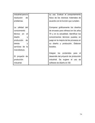 74 
industrial para la resolución de problemas. 
La utilidad del conocimiento técnico en el diseño y producción de bienes y servicios de la manufactura. 
El proyecto de producción industrial. 
su uso. Evaluar el comportamiento físico de los diversos materiales de acuerdo con la función que cumplen. 
Comparar gráficamente los diseños de envases para refresco en los años 70 y en la actualidad. Identificar los conocimientos técnicos puestos en juego en la mejora de los procesos en su diseño y producción. Elaborar bocetos. 
Integrar los contenidos para el desarrollo del proyecto de producción industrial. Se sugiere el uso de software de diseño en 3D. 
 