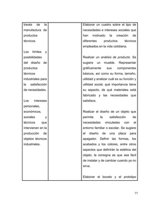 77 
través de la manufactura de productos técnicos. 
Los límites y posibilidades del diseño de productos técnicos industriales para la satisfacción de necesidades. 
Los intereses personales, económicos, sociales y técnicos que intervienen en la producción de objetos técnicos industriales. 
Elaborar un cuadro sobre el tipo de necesidades e intereses sociales que han motivado la creación de diferentes productos técnicos empleados en la vida cotidiana. 
Realizar un análisis de producto. Se sugiere un mueble. Representar gráficamente sus componentes básicos, así como su forma, tamaño, utilidad y analizar cuál es su función y utilidad social, qué importancia tiene su aspecto, de qué materiales está fabricado y las necesidades que satisface. 
Realizar el diseño de un objeto que permita la satisfacción de necesidades vinculadas con el entorno familiar o escolar. Se sugiere el diseño de una placa para apagador. Definir las formas, los acabados y los colores, entre otros aspectos que definirán la estética del objeto, la consigna es que sea fácil de instalar y de cambiar cuando ya no sirva. 
Elaborar el boceto y el prototipo  