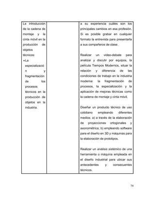 79 
La introducción de la cadena de montaje y la cinta móvil en la producción de objetos técnicos: 
 La especialización y fragmentación de los procesos técnicos en la producción de objetos en la industria. 
a su experiencia cuáles son los principales cambios en esa profesión. Si es posible grabar en cualquier formato la entrevista para presentarla a sus compañeros de clase. 
Realizar un video-debate para analizar y discutir por equipos, la película Tiempos Modernos, situar la relación y diferencia de las condiciones de trabajo en la industria moderna: la fragmentación de procesos, la especialización y la aplicación de mejoras técnicas como la cadena de montaje y cinta móvil. 
Diseñar un producto técnico de uso cotidiano empleando diferentes medios: a) a través de la elaboración de proyecciones ortogonales y axonométrica; b) empleando software para el diseño en 3D y máquinas para la elaboración de prototipos. 
Realizar un análisis sistémico de una herramienta o máquina empleada en el diseño industrial para ubicar sus antecedentes y consecuentes técnicos.  