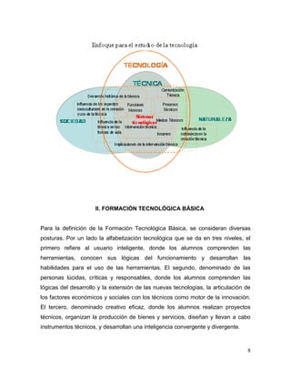 8 
II. FORMACIÓN TECNOLÓGICA BÁSICA 
Para la definición de la Formación Tecnológica Básica, se consideran diversas posturas. Por un lado la alfabetización tecnológica que se da en tres niveles, el primero refiere al usuario inteligente, donde los alumnos comprenden las herramientas, conocen sus lógicas del funcionamiento y desarrollan las habilidades para el uso de las herramientas. El segundo, denominado de las personas lúcidas, críticas y responsables, donde los alumnos comprenden las lógicas del desarrollo y la extensión de las nuevas tecnologías, la articulación de los factores económicos y sociales con los técnicos como motor de la innovación. El tercero, denominado creativo eficaz, donde los alumnos realizan proyectos técnicos, organizan la producción de bienes y servicios, diseñan y llevan a cabo instrumentos técnicos, y desarrollan una inteligencia convergente y divergente.  
