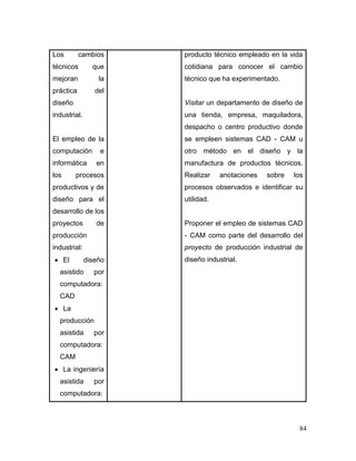 84 
Los cambios técnicos que mejoran la práctica del diseño industrial. 
El empleo de la computación e informática en los procesos productivos y de diseño para el desarrollo de los proyectos de producción industrial: 
 El diseño asistido por computadora: CAD 
 La producción asistida por computadora: CAM 
 La ingeniería asistida por computadora: 
producto técnico empleado en la vida cotidiana para conocer el cambio técnico que ha experimentado. 
Visitar un departamento de diseño de una tienda, empresa, maquiladora, despacho o centro productivo donde se empleen sistemas CAD - CAM u otro método en el diseño y la manufactura de productos técnicos. Realizar anotaciones sobre los procesos observados e identificar su utilidad. 
Proponer el empleo de sistemas CAD - CAM como parte del desarrollo del proyecto de producción industrial de diseño industrial. 
 