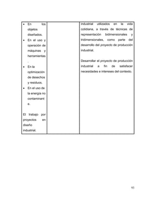 93 
 En los objetos diseñados. 
 En el uso y operación de máquinas y herramientas. 
 En la optimización de desechos y residuos. 
 En el uso de la energía no contaminante. 
El trabajo por proyectos en diseño industrial. 
industrial utilizados en la vida cotidiana, a través de técnicas de representación bidimensionales y tridimensionales, como parte del desarrollo del proyecto de producción industrial. 
Desarrollar el proyecto de producción industrial a fin de satisfacer necesidades e intereses del contexto. 
 