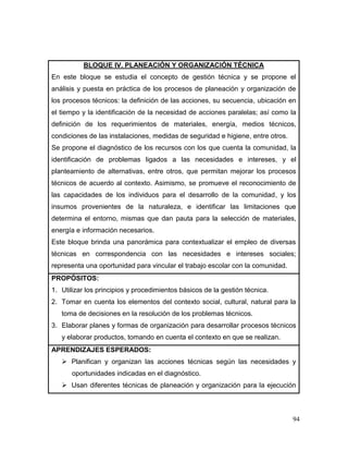 94 
BLOQUE IV. PLANEACIÓN Y ORGANIZACIÓN TÉCNICA 
En este bloque se estudia el concepto de gestión técnica y se propone el análisis y puesta en práctica de los procesos de planeación y organización de los procesos técnicos: la definición de las acciones, su secuencia, ubicación en el tiempo y la identificación de la necesidad de acciones paralelas; así como la definición de los requerimientos de materiales, energía, medios técnicos, condiciones de las instalaciones, medidas de seguridad e higiene, entre otros. 
Se propone el diagnóstico de los recursos con los que cuenta la comunidad, la identificación de problemas ligados a las necesidades e intereses, y el planteamiento de alternativas, entre otros, que permitan mejorar los procesos técnicos de acuerdo al contexto. Asimismo, se promueve el reconocimiento de las capacidades de los individuos para el desarrollo de la comunidad, y los insumos provenientes de la naturaleza, e identificar las limitaciones que determina el entorno, mismas que dan pauta para la selección de materiales, energía e información necesarios. 
Este bloque brinda una panorámica para contextualizar el empleo de diversas técnicas en correspondencia con las necesidades e intereses sociales; representa una oportunidad para vincular el trabajo escolar con la comunidad. 
PROPÓSITOS: 
1. Utilizar los principios y procedimientos básicos de la gestión técnica. 
2. Tomar en cuenta los elementos del contexto social, cultural, natural para la toma de decisiones en la resolución de los problemas técnicos. 
3. Elaborar planes y formas de organización para desarrollar procesos técnicos y elaborar productos, tomando en cuenta el contexto en que se realizan. 
APRENDIZAJES ESPERADOS: 
 Planifican y organizan las acciones técnicas según las necesidades y oportunidades indicadas en el diagnóstico. 
 Usan diferentes técnicas de planeación y organización para la ejecución  