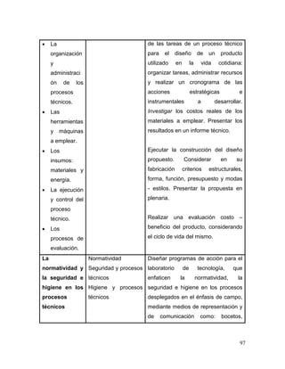 97 
 La organización y administración de los procesos técnicos. 
 Las herramientas y máquinas a emplear. 
 Los insumos: materiales y energía. 
 La ejecución y control del proceso técnico. 
 Los procesos de evaluación. 
de las tareas de un proceso técnico para el diseño de un producto utilizado en la vida cotidiana: organizar tareas, administrar recursos y realizar un cronograma de las acciones estratégicas e instrumentales a desarrollar. Investigar los costos reales de los materiales a emplear. Presentar los resultados en un informe técnico. 
Ejecutar la construcción del diseño propuesto. Considerar en su fabricación criterios estructurales, forma, función, presupuesto y modas - estilos. Presentar la propuesta en plenaria. 
Realizar una evaluación costo – beneficio del producto, considerando el ciclo de vida del mismo. 
La normatividad y la seguridad e higiene en los procesos técnicos 
Normatividad 
Seguridad y procesos técnicos 
Higiene y procesos técnicos 
Diseñar programas de acción para el laboratorio de tecnología, que enfaticen la normatividad, la seguridad e higiene en los procesos desplegados en el énfasis de campo, mediante medios de representación y de comunicación como: bocetos,  