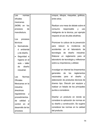 98 
Las normas oficiales mexicanas (NOM) en los procesos de manufactura. 
Los procesos técnicos: 
 Normatividad ambiental y de diseño. 
 Seguridad e higiene en el aula – taller de diseño industrial. 
Las Normas Oficiales Mexicanas en la industria: directrices reguladoras y procedimientos de calidad y control en el desarrollo de los procesos 
croquis, dibujos, maquetas, gráficos, entre otros. 
Realizar una mesa de debate sobre el consumo responsable y uso inteligente de la técnica, por ejemplo respecto al uso de pilas alcalinas. 
Promover la cultura de la prevención para reducir la incidencia de accidentes en el laboratorio de tecnología de diseño industrial. Elaborar un reglamento para el laboratorio de tecnología y reflexionar sobre su importancia y utilidad. 
Investigar en internet los lineamientos generales de los reglamentos nacionales para el diseño y elaboración de productos técnicos de diverso tipo. Discutir por equipos y realizar un listado de los principales puntos a considerar. 
Diseñar un producto en donde se considere la aplicación de normas en su diseño y construcción. Se sugiere considerar las normas en la calidad del producto.  