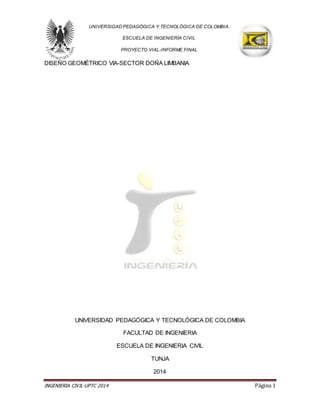 INGENIERIA CIVIL-UPTC 2014 Página 1
UNIVERSIDAD PEDAGÓGICA Y TECNOLÓGICA DE COLOMBIA.
ESCUELA DE INGENIERÍA CIVIL
PROYECTO VIAL-INFORME FINAL
DISEÑO GEOMÉTRICO VIA-SECTOR DOÑA LIMBANIA
UNIVERSIDAD PEDAGÓGICA Y TECNOLÓGICA DE COLOMBIA
FACULTAD DE INGENIERIA
ESCUELA DE INGENIERIA CIVIL
TUNJA
2014
 
