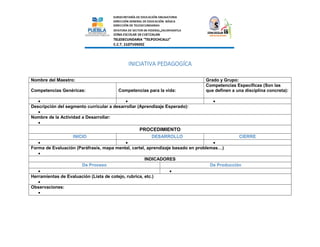 INICIATIVA PEDAGOGÍCA
Nombre del Maestro: Grado y Grupo:
Competencias Genéricas: Competencias para la vida:
Competencias Específicas (Son las
que definen a una disciplina concreta):
  
Descripción del segmento curricular a desarrollar (Aprendizaje Esperado):

Nombre de la Actividad a Desarrollar:

PROCEDIMIENTO
INICIO DESARROLLO CIERRE
  
Forma de Evaluación (Paráfrasis, mapa mental, cartel, aprendizaje basado en problemas…)

INDICADORES
De Proceso De Producción
 
Herramientas de Evaluación (Lista de cotejo, rubrica, etc.)

Observaciones:

 