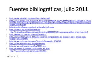 Fuentes bibliográficas, julio 2011http://www.youtube.com/watch?v=cd6Y5e-PuR0http://www.google.com.mx/search?hl=es&rlz=1T4ADRiA_esCA426MX427&biw=1280&bih=510&tbm=isch&btnG=Buscar&oq=david+merrill++design+instruction&aq=f&aqi=&q=david%20merrill%20design%20instructionhttp://masterfulgames.com/instruction.php?url=indexhttp://fasfacts.org.za/fas-informationhttp://manuelgross.bligoo.com/content/view/1088354/10-trucos-para-agilizar-el-cerebro.htmlhttp://webworks.rootaccount.com/servicios/http://es.123rf.com/photo_5552383_resolver-rompecabezas-de-piezas-de-color-azules-rojos-verdes-y-amarillo.htmlhttp://www.es.dreamstime.com/item.php?imageid=10765736http://institutoalianza.edu.mx/agenda.htmlhttp://www.mathpuzzle.com/Aug52001.htmhttp://asiber.ifs.hr/olympic_illustrations_en.html http://www.mathpuzzle.com/Aug52001.htm miriamm.