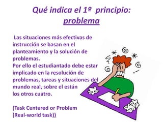 Qué indica el 1º  principio: problema Las situaciones más efectivas de instrucción se basan en el planteamiento y la solución de problemas. Por ello el estudiantado debe estar implicado en la resolución de problemas, tareas y situaciones del mundo real, sobre el estánlos otros cuatro.(TaskCenteredorProblem(Real-worldtask))