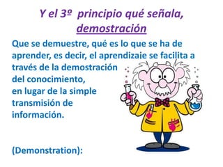 Y el 3º  principio qué señala, demostraciónQue se demuestre, qué es lo que se ha de aprender, es decir, el aprendizaje se facilita a través de la demostración del conocimiento, en lugar de la simple transmisión de información.(Demonstration):