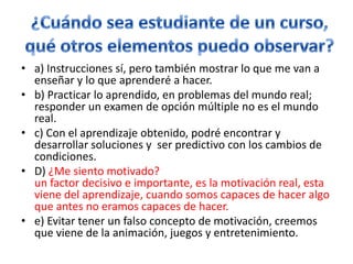 ¿Cuándo sea estudiante de un curso, qué otros elementos puedo observar?a) Instrucciones sí, pero también mostrar lo que me van a enseñar y lo que aprenderé a hacer.b) Practicar lo aprendido, en problemas del mundo real; responder un examen de opción múltiple no es el mundo real.c) Con el aprendizaje obtenido, podré encontrar y desarrollar soluciones y  ser predictivo con los cambios de condiciones.D) ¿Me siento motivado?un factor decisivo e importante, es la motivación real, esta viene del aprendizaje, cuando somos capaces de hacer algo que antes no eramoscapaces de hacer.e) Evitar tener un falso concepto de motivación, creemos que viene de la animación, juegos y entretenimiento.