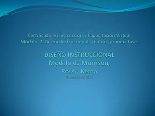 Certificado en Instrucción y Capacitación VirtualMódulo  2. Diseño Instruccional. Análisis, primera fase. DISEÑO INSTRUCCIONALModelo de Morrison, Ross y Kemp25 de julio de 2011 