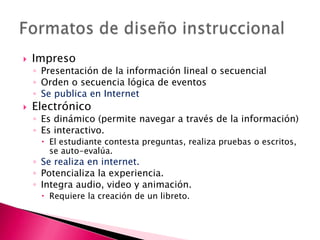Impreso Presentación de la información lineal o secuencialOrden o secuencia lógica de eventosSe publica en InternetElectrónico Es dinámico (permite navegar a través de la información)Es interactivo. El estudiante contesta preguntas, realiza pruebas o escritos, se auto-evalúa. Se realiza en internet.Potencializa la experiencia.Integra audio, video y animación. Requiere la creación de un libreto.Formatos de diseño instruccional