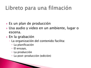 Es un plan de producción Usa audio y video en un ambiente, lugar o escena.En la grabación La organización del contenido facilita:La planificaciónEl ensayo,La producciónLa post-producción (edición)Libreto para una filmación 
