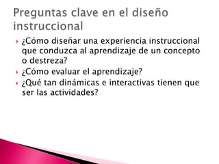 ¿Cómo diseñar una experiencia instruccional que conduzca al aprendizaje de un concepto o destreza?¿Cómo evaluar el aprendizaje?¿Qué tan dinámicas e interactivas tienen que ser las actividades?Preguntas clave en el diseño instruccional
