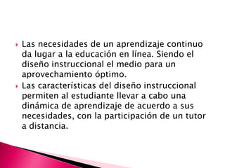 Las necesidades de un aprendizaje continuo da lugar a la educación en línea. Siendo el diseño instruccional el medio para un aprovechamiento óptimo. Las características del diseño instruccional permiten al estudiante llevar a cabo una dinámica de aprendizaje de acuerdo a sus necesidades, con la participación de un tutor a distancia. 