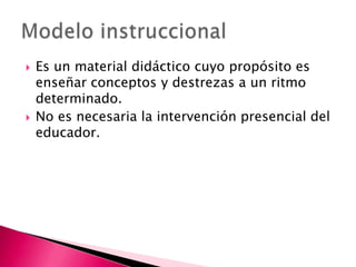 Es un material didáctico cuyo propósito es enseñar conceptos y destrezas a un ritmo determinado.No es necesaria la intervención presencial del educador. Modelo instruccional