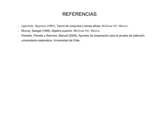 REFERENCIAS

-   Lipschutz, Seymour (1991). Teoría de conjuntos y temas afines. McGraw-Hill. México.
-   Murray, Spiegel (1998). Algebra superior. McGraw-Hill. México.
-   Paredes, Pamela y Ramírez, Manuel (2009). Apuntes de preparación para la prueba de selección
    universitaria matemática. Universidad de Chile.
 