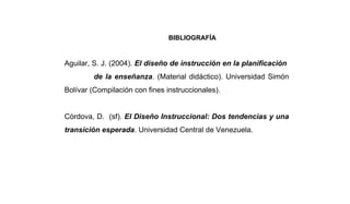 BIBLIOGRAFÍA


Aguilar, S. J. (2004). El diseño de instrucción en la planificación
         de la enseñanza. (Material didáctico). Universidad Simón
Bolívar (Compilación con fines instruccionales).


Córdova, D. (sf). El Diseño Instruccional: Dos tendencias y una
transición esperada. Universidad Central de Venezuela.
 
