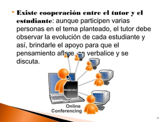    Existe cooperación entre el tutor y el
    estudiante: aunque participen varias
    personas en el tema planteado, el tutor debe
    observar la evolución de cada estudiante y
    así, brindarle el apoyo para que el
    pensamiento aflore, se verbalice y se
    discuta.




                                                   11
 