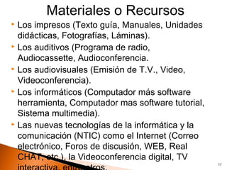 Materiales o Recursos
 Los impresos (Texto guía, Manuales, Unidades
  didácticas, Fotografías, Láminas).
 Los auditivos (Programa de radio,

  Audiocassette, Audioconferencia.
 Los audiovisuales (Emisión de T.V., Video,

  Videoconferencia).
 Los informáticos (Computador más software

  herramienta, Computador mas software tutorial,
  Sistema multimedia).
 Las nuevas tecnologías de la informática y la

  comunicación (NTIC) como el Internet (Correo
  electrónico, Foros de discusión, WEB, Real
  CHAT, etc.), la Videoconferencia digital, TV
                                                   17
 