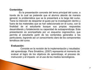 Contenidos
          Es la presentación concreta del tema principal del curso, a
través de la cual se pretende que el alumno aborde de manera
general, la problemática que se le presentará a lo largo del curso.
Tiene la intención de despertar el gusto por la investigación dentro y
fuera de los materiales que se han seleccionado en el curso, con la
finalidad de el estudiante busque sus propias respuestas
desarrollando y fortaleciendo su capacidad de autoaprendizaje. Esta
presentación es acompañada por un esquema cognoscitivo, que
permita al estudiante partir de los contenidos generales a los
particulares, logrando así un conocimiento claro de los componentes
temáticos del curso.

 Evaluación:
           Consiste en la revisión de la implementación y resultados
 del aprendizaje. Para Smaldino, (2007) representa el momento de
 evaluar el logro de los objetivos de aprendizaje, el proceso de
 instrucción y el impacto en el uso de los medios tecnológicos.



                                                                         27
 