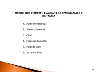 MEDIOS QUE PERMITEN EVALUAR LOS APRENDIZAJES A
                  DISTANCIA


     1. Audio conferencia.

     2. Videoconferencia.

     3. Chat.

     4. Foros de discusión.

     5. Páginas Web.

     6. Voz en la Web.




                                                 28
 
