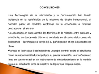 CONCLUSIONES


•Las Tecnologías de la Información y la Comunicación han tenido
incidencia en la redefinición de lo modelos de diseño instruccional, al
hacerlos pasar de modelos centrados en la enseñanza a modelos
centrados en el alumno.
•La educación en línea cambia los términos de la relación entre profesor y
estudiante, en donde este último se convierte en el centro del proceso de
enseñanza – aprendizaje a través de su participación en las actividades de
clase.
•Aunque el tutor sigue desempeñando un papel central, sobre el estudiante
recae la responsabilidad principal por su propia formación, la enseñanza en
línea se convierte así en un instrumento de empoderamiento en la medida
en que el estudiante toma la iniciativa de lograr sus propias metas.

                                                                              33
 