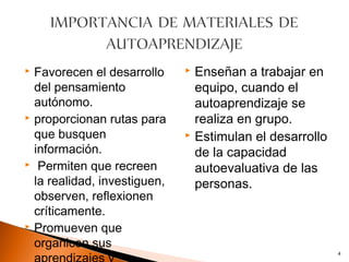  Favorecen el desarrollo      Enseñan a trabajar en
  del pensamiento               equipo, cuando el
  autónomo.                     autoaprendizaje se
 proporcionan rutas para       realiza en grupo.
  que busquen                  Estimulan el desarrollo
  información.                  de la capacidad
 Permiten que recreen
                                autoevaluativa de las
  la realidad, investiguen,     personas.
  observen, reflexionen
  críticamente.
 Promueven que

  organicen sus
                                                          4
 