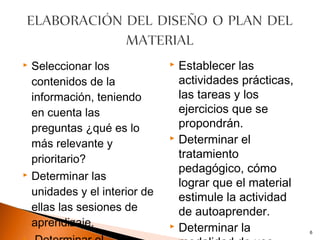    Seleccionar los              Establecer las
    contenidos de la              actividades prácticas,
    información, teniendo         las tareas y los
    en cuenta las                 ejercicios que se
    preguntas ¿qué es lo          propondrán.
                                 Determinar el
    más relevante y
    prioritario?                  tratamiento
                                  pedagógico, cómo
   Determinar las
                                  lograr que el material
    unidades y el interior de     estimule la actividad
    ellas las sesiones de         de autoaprender.
    aprendizaje.                 Determinar la
                                                           6
 