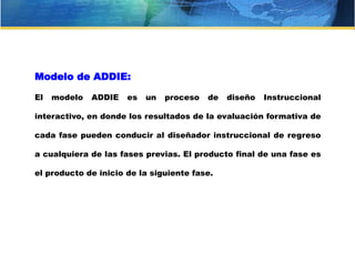 Modelo de ADDIE:
El modelo ADDIE es un proceso de diseño Instruccional
interactivo, en donde los resultados de la evaluación formativa de
cada fase pueden conducir al diseñador instruccional de regreso
a cualquiera de las fases previas. El producto final de una fase es
el producto de inicio de la siguiente fase.
 