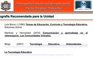 ografía Recomendada para la Unidadografía Recomendada para la Unidad
Luís Bravo J (1990) Temas de Educación, Curriculo y Tecnología Educativa.
Ediciones Dolvia
Martinez y Hernandez (2010) Comunicación y aprendizaje en el
ciberespacio. Las Comunidades Virtuales.
Blogs (2007) Tecnología Educativa. Antecedentes
http://tecnoinfomariehr.blogspot.com/2007/03/antecedentes-de-la-tecnologa-educativa.html
La Tecnología Educativa
http://www.slideshare.net/EduardoGarcia28/tecnología-educativa-7449472
 