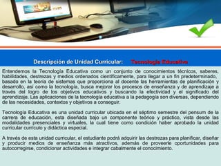 Descripción de Unidad Curricular:Descripción de Unidad Curricular: Tecnología EducativaTecnología Educativa
Entendemos la Tecnología Educativa como un conjunto de conocimientos técnicos, saberes,
habilidades, destrezas y medios ordenados científicamente, para llegar a un fin predeterminado,
basado en la teoría de sistemas que proporciona al docente las herramientas de planificación y
desarrollo, así como la tecnología, busca mejorar los procesos de enseñanza y de aprendizaje a
través del logro de los objetivos educativos y buscando la efectividad y el significado del
aprendizaje. Las aplicaciones de la tecnología educativa a la pedagogía son diversas, dependiendo
de las necesidades, contextos y objetivos a conseguir.
Tecnología Educativa es una unidad curricular ubicada en el séptimo semestre del pensum de la
carrera de educación, esta diseñada bajo un componente teórico y práctico, vista desde las
modalidades presenciales y virtuales, la cual tiene como condición haber aprobado la unidad
curricular currículo y didáctica especial.
A través de esta unidad curricular, el estudiante podrá adquirir las destrezas para planificar, diseñar
y producir medios de enseñanza más atractivos, además de proveerle oportunidades para
autocorregirse, condicionar actividades e integrar cabalmente el conocimiento.
 