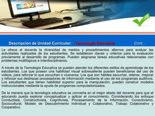 Descripción de Unidad Curricular:Descripción de Unidad Curricular: Tecnología EducativaTecnología Educativa Cont…Cont…
Le ofrece al docente la diversidad de medios y procedimientos alternos para evaluar las
actividades realizadas de los estudiantes. Se establecen claves y criterios para la evaluación
previamente al desarrollo de programas. Pueden asignarse tareas educativas relacionadas con
problemas multilógicos e interdisciplinarios.
A través de la Tecnología Educativa se pueden atender los diferentes estilos de aprendizaje de los
estudiantes. Los que poseen una habilidad visual sobresaliente pueden beneficiarse del uso de
videos, para reforzar lo que escuchan o viceversa. Los que son hábiles escuchar, retener, mejorar
y reforzar sus destrezas procesadoras de información mediante el uso de los programas auditivos.
Los estudiantes que tienen habilidad superior para la manipulación, pueden construir modelos
instruccionales mediante la ayuda de programas computadorizados.
De la manera que la tecnología educativa se convierta en el mejor aliado del docente para que el
educando pueda explorar conceptualizar y aplicar el conocimiento. Considerando los enfoque
Conductista, Constructivista, Cognitivista, Procesamiento de la Información, Conectivismo,
Sociocultural, Modelo de Descubrimiento Individual y Colaborativo, Trabajo Colaborativo y
Cooperativo.
 