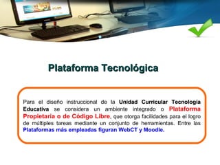 Plataforma TecnológicaPlataforma Tecnológica
Para el diseño instruccional de la Unidad Curricular TecnologíaUnidad Curricular Tecnología
EducativaEducativa se considera un ambiente integrado o Plataforma
Propietaria o de Código Libre, que otorga facilidades para el logro
de múltiples tareas mediante un conjunto de herramientas. Entre las
Plataformas más empleadas figuran WebCT y Moodle.
 